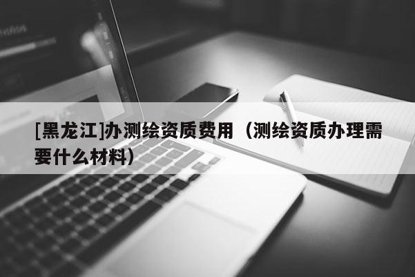 [黑龙江]办测绘资质费用（测绘资质办理需要什么材料）