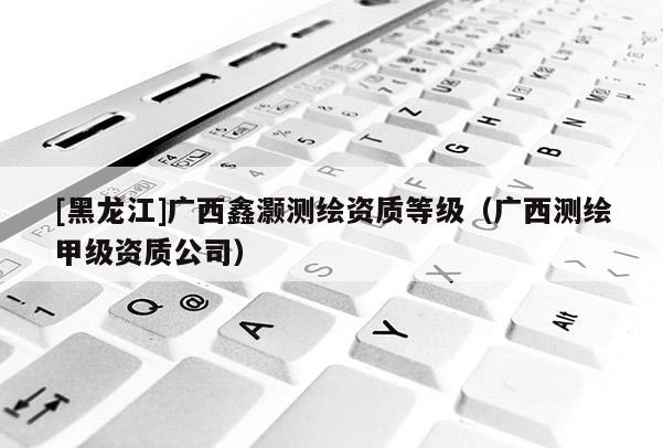 [黑龙江]广西鑫灏测绘资质等级（广西测绘甲级资质公司）