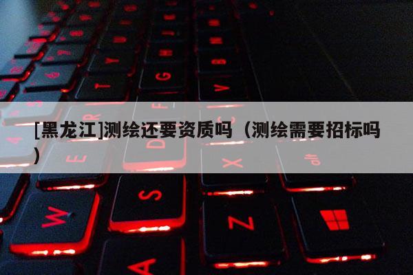 [黑龙江]测绘还要资质吗（测绘需要招标吗）