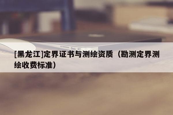 [黑龙江]定界证书与测绘资质（勘测定界测绘收费标准）