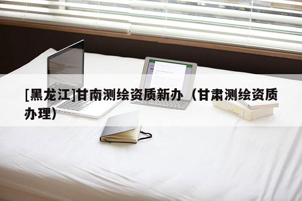 [黑龙江]甘南测绘资质新办（甘肃测绘资质办理）