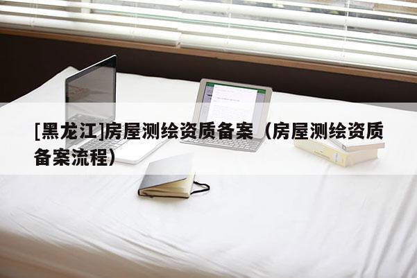 [黑龙江]房屋测绘资质备案（房屋测绘资质备案流程）