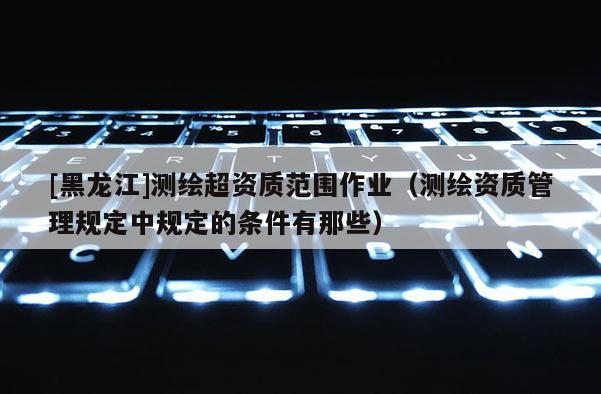 [黑龙江]测绘超资质范围作业（测绘资质管理规定中规定的条件有那些）