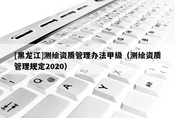 [黑龙江]测绘资质管理办法甲级（测绘资质管理规定2020）