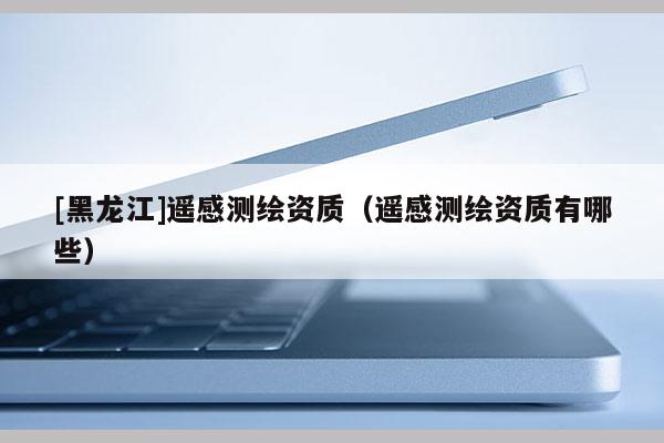 [黑龙江]遥感测绘资质（遥感测绘资质有哪些）