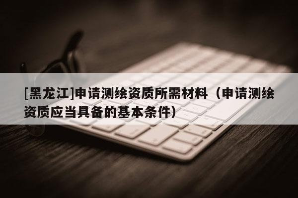 [黑龙江]申请测绘资质所需材料（申请测绘资质应当具备的基本条件）