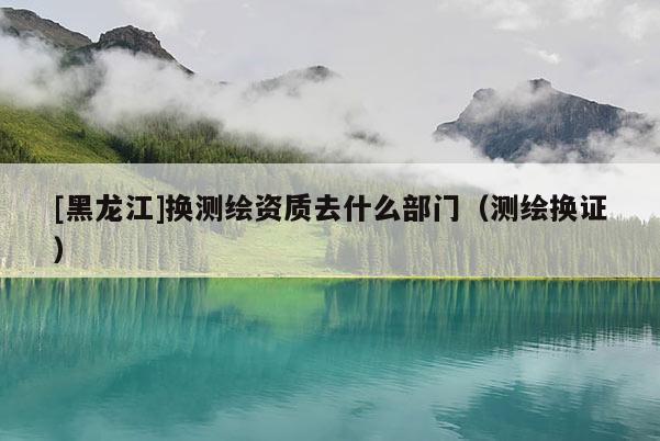 [黑龙江]换测绘资质去什么部门（测绘换证）