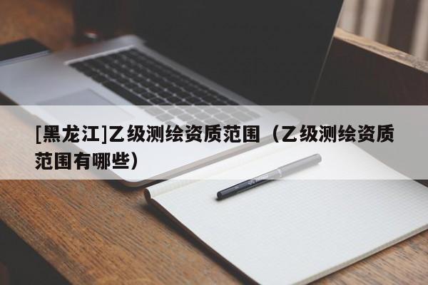 [黑龙江]乙级测绘资质范围（乙级测绘资质范围有哪些）