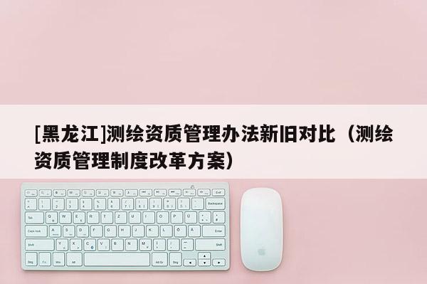 [黑龙江]测绘资质管理办法新旧对比（测绘资质管理制度改革方案）