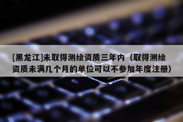 [黑龙江]未取得测绘资质三年内（取得测绘资质未满几个月的单位可以不参加年度注册）