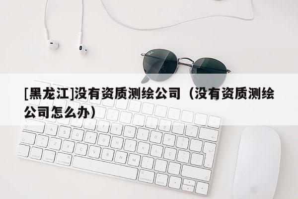[黑龙江]没有资质测绘公司（没有资质测绘公司怎么办）