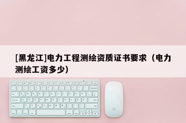 [黑龙江]电力工程测绘资质证书要求（电力测绘工资多少）