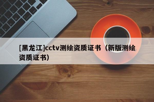 [黑龙江]cctv测绘资质证书（新版测绘资质证书）