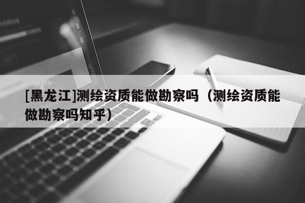 [黑龙江]测绘资质能做勘察吗（测绘资质能做勘察吗知乎）