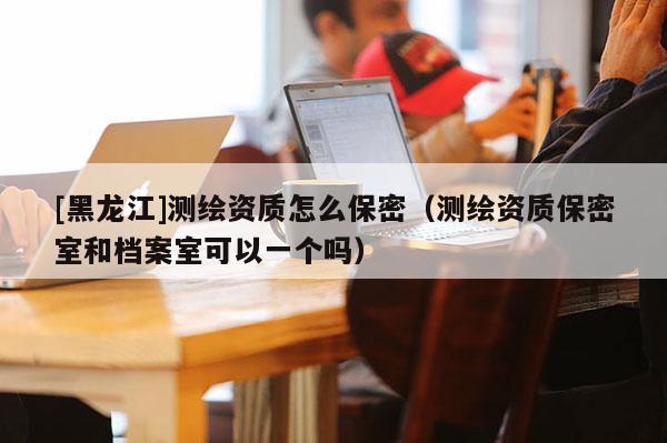 [黑龙江]测绘资质怎么保密（测绘资质保密室和档案室可以一个吗）