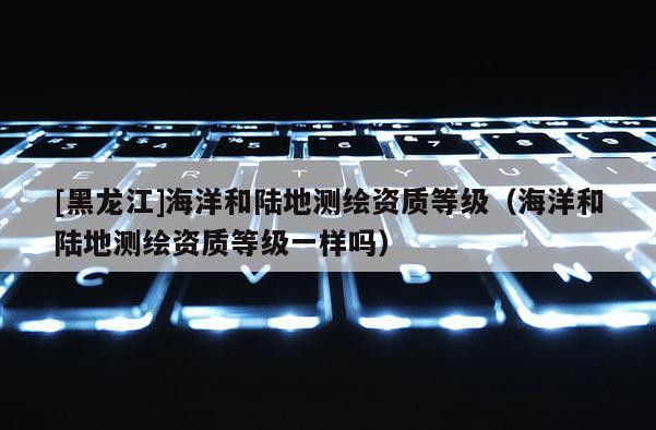 [黑龙江]海洋和陆地测绘资质等级（海洋和陆地测绘资质等级一样吗）