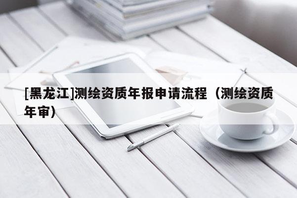 [黑龙江]测绘资质年报申请流程（测绘资质年审）