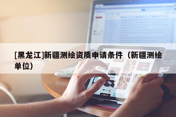 [黑龙江]新疆测绘资质申请条件（新疆测绘单位）