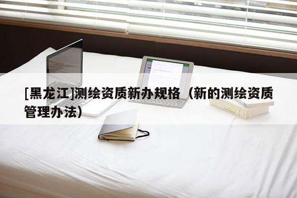 [黑龙江]测绘资质新办规格（新的测绘资质管理办法）