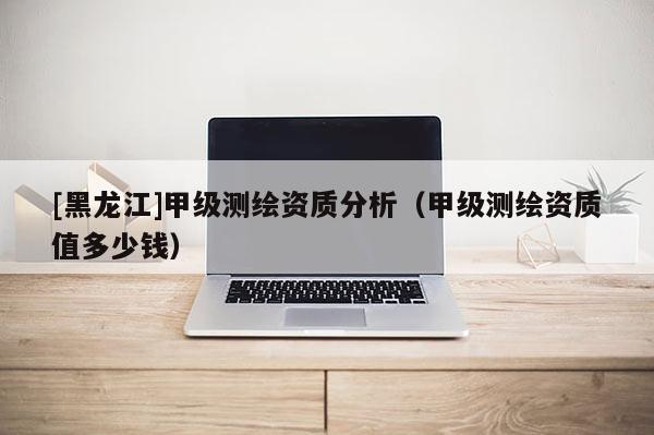 [黑龙江]甲级测绘资质分析（甲级测绘资质值多少钱）