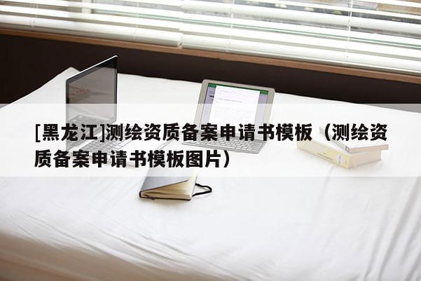 [黑龙江]测绘资质备案申请书模板（测绘资质备案申请书模板图片）