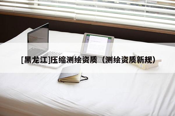 [黑龙江]压缩测绘资质（测绘资质新规）