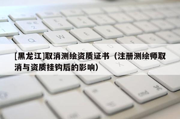 [黑龙江]取消测绘资质证书（注册测绘师取消与资质挂钩后的影响）