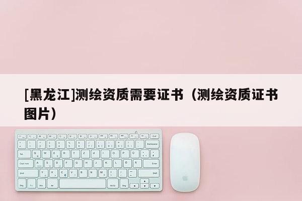 [黑龙江]测绘资质需要证书（测绘资质证书图片）