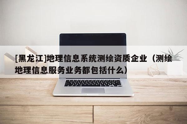 [黑龙江]地理信息系统测绘资质企业（测绘地理信息服务业务都包括什么）