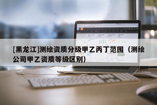 [黑龙江]测绘资质分级甲乙丙丁范围（测绘公司甲乙资质等级区别）