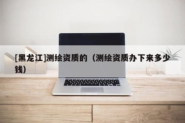 [黑龙江]测绘资质的（测绘资质办下来多少钱）