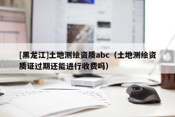 [黑龙江]土地测绘资质abc（土地测绘资质证过期还能进行收费吗）