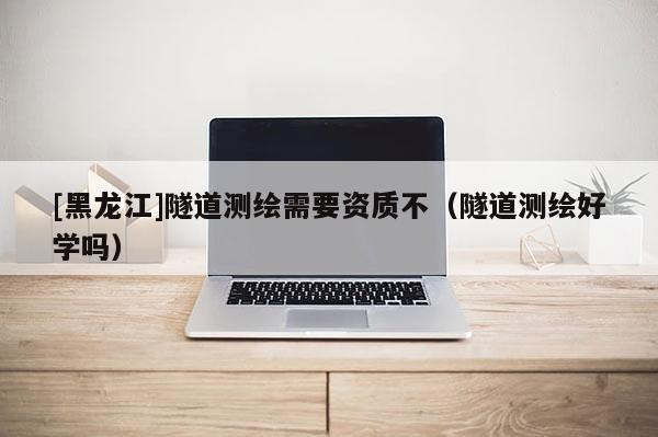 [黑龙江]隧道测绘需要资质不（隧道测绘好学吗）