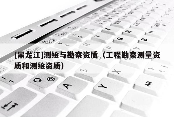[黑龙江]测绘与勘察资质（工程勘察测量资质和测绘资质）