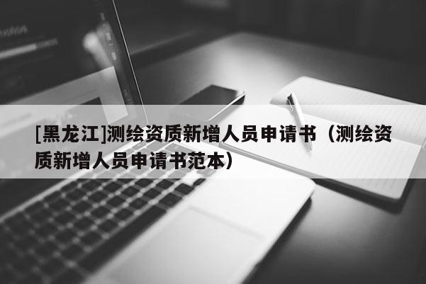 [黑龙江]测绘资质新增人员申请书（测绘资质新增人员申请书范本）
