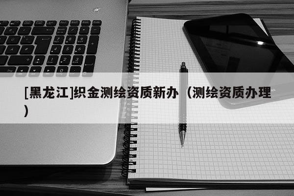 [黑龙江]织金测绘资质新办（测绘资质办理）