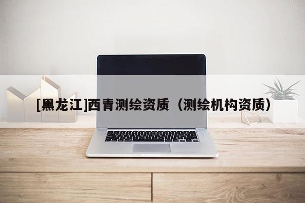 [黑龙江]西青测绘资质（测绘机构资质）