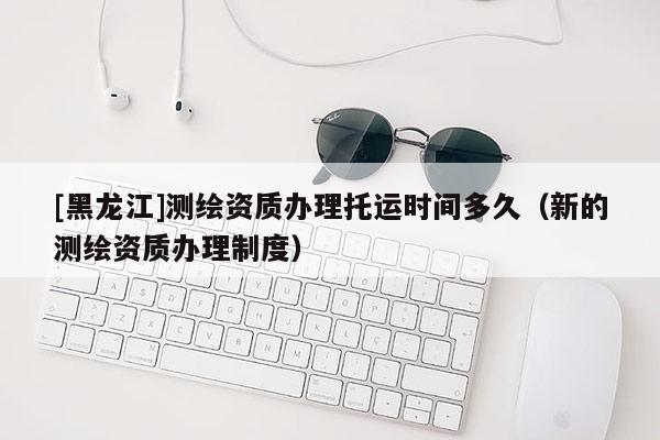 [黑龙江]测绘资质办理托运时间多久（新的测绘资质办理制度）