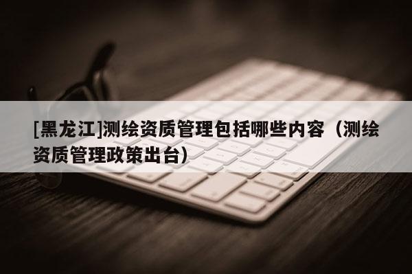 [黑龙江]测绘资质管理包括哪些内容（测绘资质管理政策出台）