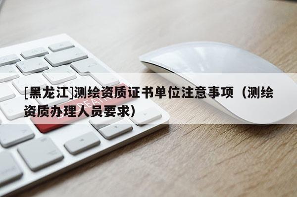 [黑龙江]测绘资质证书单位注意事项（测绘资质办理人员要求）