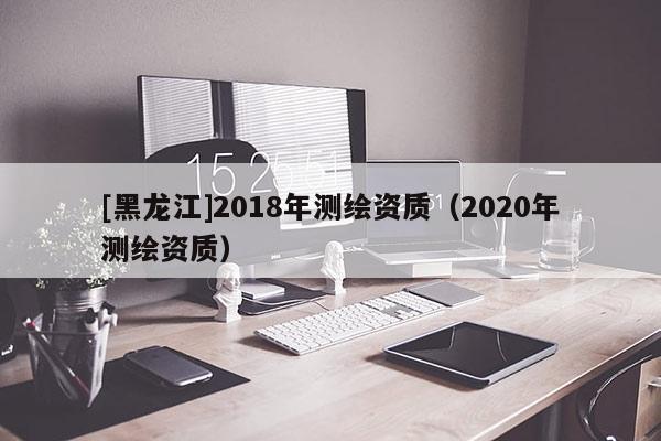 [黑龙江]2018年测绘资质（2020年测绘资质）