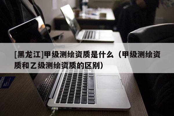 [黑龙江]甲级测绘资质是什么（甲级测绘资质和乙级测绘资质的区别）