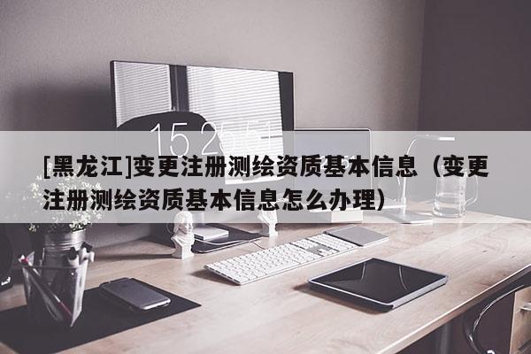 [黑龙江]变更注册测绘资质基本信息（变更注册测绘资质基本信息怎么办理）