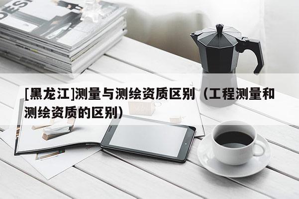 [黑龙江]测量与测绘资质区别（工程测量和测绘资质的区别）