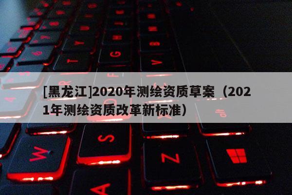 [黑龙江]2020年测绘资质草案（2021年测绘资质改革新标准）