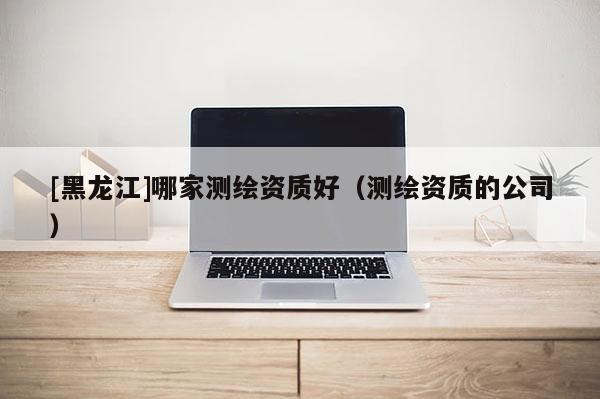 [黑龙江]哪家测绘资质好（测绘资质的公司）