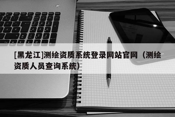 [黑龙江]测绘资质系统登录网站官网（测绘资质人员查询系统）