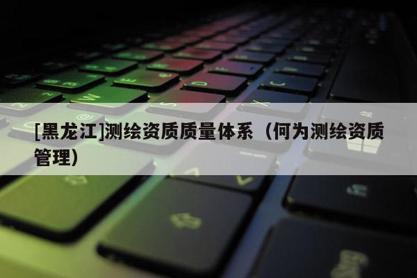 [黑龙江]测绘资质质量体系（何为测绘资质管理）