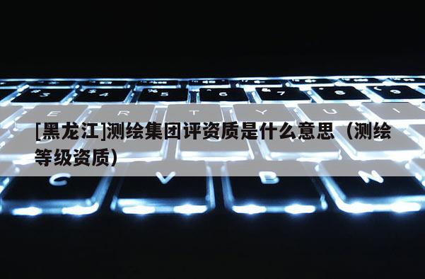 [黑龙江]测绘集团评资质是什么意思（测绘等级资质）