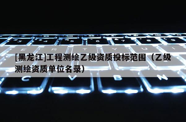 [黑龙江]工程测绘乙级资质投标范围（乙级测绘资质单位名录）